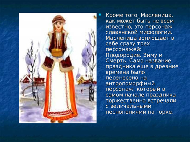 Кроме того, Масленица, как может быть не всем известно, это персонаж славянской мифологии. Масленица воплощает в себе сразу трех персонажей: Плодородие, Зиму и Смерть. Само название праздника еще в древние времена было перенесено на антропоморфный персонаж, который в самом начале праздника торжественно встречали с величальными песнопениями на горке. 