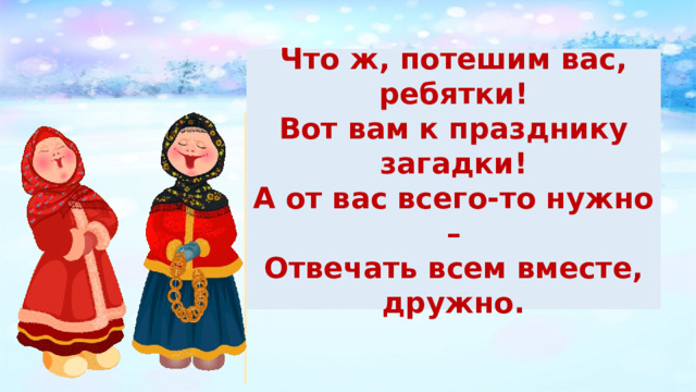 Что ж, потешим вас, ребятки! Вот вам к празднику загадки! А от вас всего-то нужно – Отвечать всем вместе, дружно. 