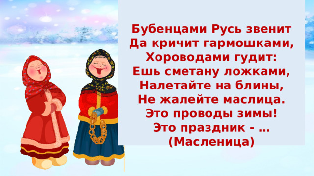   Бубенцами Русь звенит Да кричит гармошками, Хороводами гудит: Ешь сметану ложками, Налетайте на блины, Не жалейте маслица. Это проводы зимы! Это праздник - … (Масленица) 