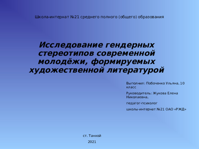 Школа-интернат №21 среднего полного (общего) образования Исследование гендерных стереотипов современной молодёжи, формируемых художественной литературой Выполнил: Побоченко Ульяна, 10 класс Руководитель: Жукова Елена Николаевна, педагог-психолог школы-интернат №21 ОАО «РЖД» ст. Танхой 202 1 