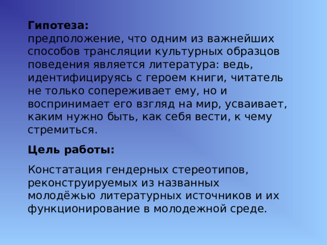 Гипотеза: предположение, что одним из важнейших способов трансляции культурных образцов поведения является литература: ведь, идентифицируясь с героем книги, читатель не только сопереживает ему, но и воспринимает его взгляд на мир, усваивает, каким нужно быть, как себя вести, к чему стремиться. Цель работы: Констатация гендерных стереотипов, реконструируемых из названных молодёжью литературных источников и их функционирование в молодежной среде. 