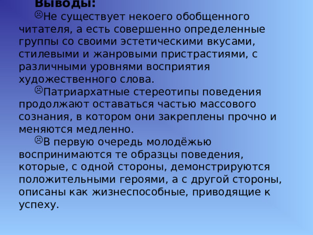 Выводы: Не существует некоего обобщенного читателя, а есть совершенно определенные группы со своими эстетическими вкусами, стилевыми и жанровыми пристрастиями, с различными уровнями восприятия художественного слова. Патриархатные стереотипы поведения продолжают оставаться частью массового сознания, в котором они закреплены прочно и меняются медленно. В первую очередь молодёжью воспринимаются те образцы поведения, которые, с одной стороны, демонстрируются положительными героями, а с другой стороны, описаны как жизнеспособные, приводящие к успеху. 