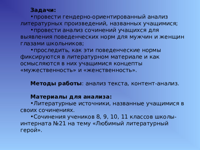 Задачи: провести гендерно-ориентированный анализ литературных произведений, названных учащимися; провести анализ сочинений учащихся для выявления поведенческих норм для мужчин и женщин глазами школьников; проследить, как эти поведенческие нормы фиксируются в литературном материале и как осмысляются в них учащимися концепты «мужественность» и «женственность».  Методы работы : анализ текста, контент-анализ. Материалы для анализа: Литературные источники, названные учащимися в своих сочинениях. Сочинения учеников 8, 9, 10, 11 классов школы-интерната №21 на тему «Любимый литературный герой». 