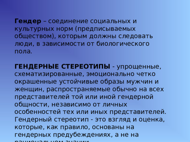Гендер – соединение социальных и культурных норм (предписываемых обществом), которым должны следовать люди, в зависимости от биологического пола.  ГЕНДЕРНЫЕ СТЕРЕОТИПЫ - упрощенные, схематизированные, эмоционально четко окрашенные устойчивые образы мужчин и женщин, распространяемые обычно на всех представителей той или иной гендерной общности, независимо от личных особенностей тех или иных представителей. Гендерный стереотип - это взгляд и оценка, которые, как правило, основаны на гендерных предубеждениях, а не на рациональном знании. 