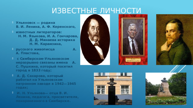 Известные личности Ульяновск — родина В. И. Ленина, А. Ф. Керенского, известных литераторов: Н. М. Языкова, И. А. Гончарова, Д. Д. Минаева историка Н. М. Карамзина, русского живописца А. А. Пластова,  с Симбирском-Ульяновском неразрывно связаны имена А. С. Пушкина, который посетил город в 1833 году;  А. Д. Сахарова, который работал на Ульяновском патронном заводе в 1942—1945 годах;  И. Н. Ульянова— отца В. И. Ленина, педагога, просветителя, похороненного в Симбирске. 