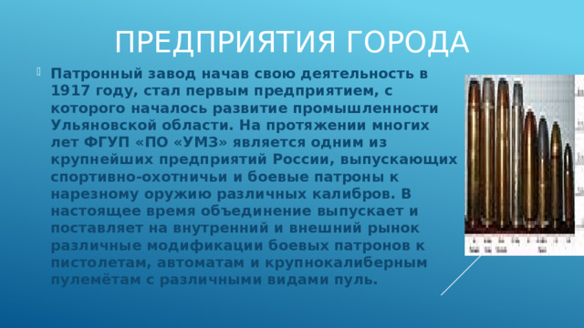 Предприятия города Патронный завод начав свою деятельность в 1917 году, стал первым предприятием, с которого началось развитие промышленности Ульяновской области. На протяжении многих лет ФГУП «ПО «УМЗ» является одним из крупнейших предприятий России, выпускающих спортивно-охотничьи и боевые патроны к нарезному оружию различных калибров. В настоящее время объединение выпускает и поставляет на внутренний и внешний рынок различные модификации боевых патронов к пистолетам, автоматам и крупнокалиберным пулемётам с различными видами пуль. 