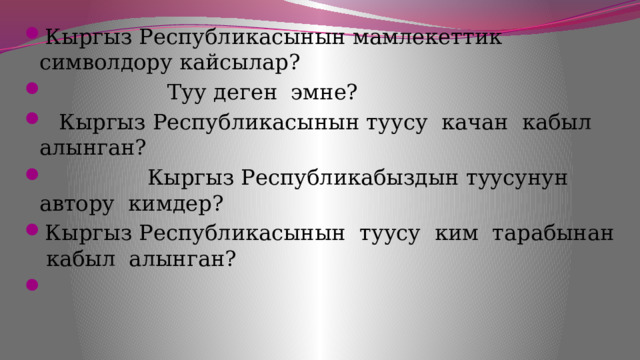 Кыргыз Республикасынын мамлекеттик символдору кайсылар?  Туу деген эмне?  Кыргыз Республикасынын туусу качан кабыл алынган?  Кыргыз Республикабыздын туусунун автору кимдер? Кыргыз Республикасынын туусу ким тарабынан кабыл алынган? 