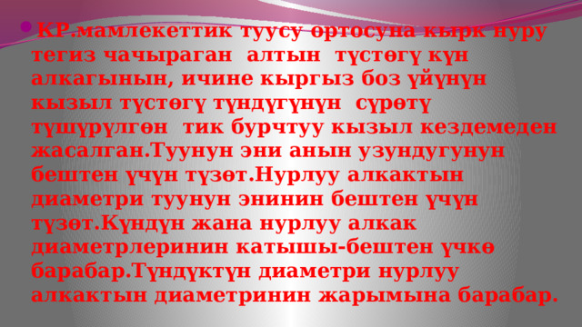 КР.мамлекеттик туусу ортосуна кырк нуру тегиз чачыраган алтын түстөгү күн алкагынын, ичине кыргыз боз үйүнүн кызыл түстөгү түндүгүнүн сүрөтү түшүрүлгөн тик бурчтуу кызыл кездемеден жасалган.Туунун эни анын узундугунун бештен үчүн түзөт.Нурлуу алкактын диаметри туунун энинин бештен үчүн түзөт.Күндүн жана нурлуу алкак диаметрлеринин катышы-бештен үчкө барабар.Түндүктүн диаметри нурлуу алкактын диаметринин жарымына барабар. 