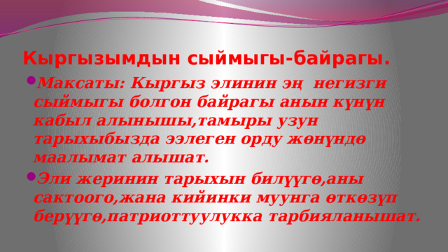 Кыргызымдын сыймыгы-байрагы. Максаты: Кыргыз элинин эң негизги сыймыгы болгон байрагы анын күнүн кабыл алынышы,тамыры узун тарыхыбызда ээлеген орду жөнүндө маалымат алышат. Эли жеринин тарыхын билүүгө,аны сактоого,жана кийинки муунга өткөзүп берүүгө,патриоттуулукка тарбияланышат. 