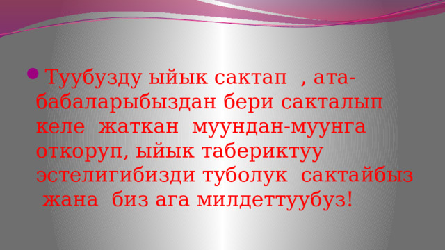 Туубузду ыйык сактап , ата-бабаларыбыздан бери сакталып келе жаткан муундан-муунга откоруп, ыйык табериктуу эстелигибизди туболук сактайбыз жана биз ага милдеттуубуз! 