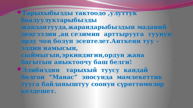 Тарыхыбызды тактоодо ,улуттук баалуулуктарыбызды жандантууда,жарандарыбыздын маданий деңгээлин ,аң сезимин арттырууга туунун орду чоң болуп эсептелет.Анткени туу –элдин намысын, сыймыгын,эркиндигин,ордун жана багытын аныктоочу баш белги! Элибиздин тарыхый туусу кандай болгон “Манас” эпосунда мамлекеттик тууга байланыштуу соонун сүрөттөмөлөр кездешет.  
