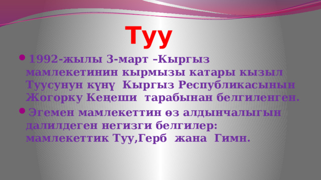  Туу 1992-жылы 3-март –Кыргыз мамлекетинин кырмызы катары кызыл Туусунун күнү Кыргыз Республикасынын Жогорку Кеңеши тарабынан белгиленген. Эгемен мамлекеттин өз алдынчалыгын далилдеген негизги белгилер: мамлекеттик Туу,Герб жана Гимн. 