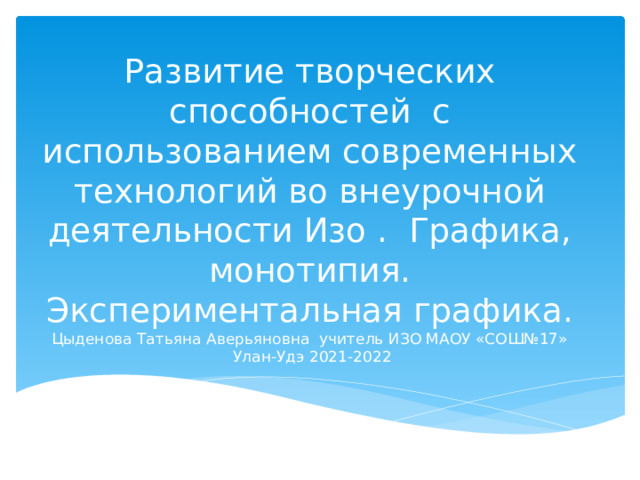 ЦЦЦыЦЦЦ Развитие творческих способностей с использованием современных технологий во внеурочной деятельности Изо . Графика, монотипия. Экспериментальная графика.  Цыденова Татьяна Аверьяновна учитель ИЗО МАОУ «СОШ№17»  Улан-Удэ 2021-2022   