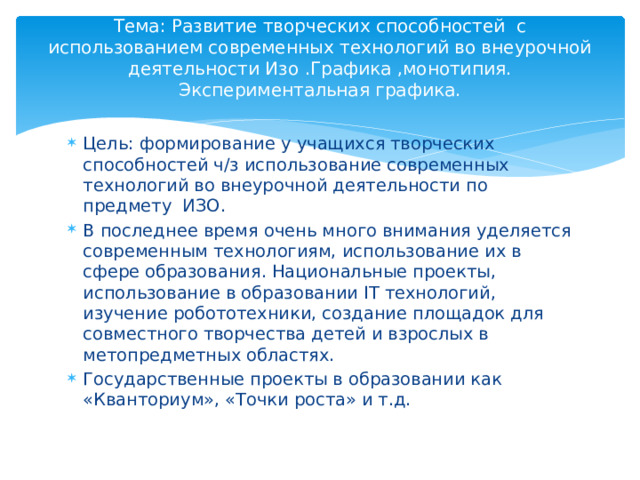 Тема: Развитие творческих способностей с использованием современных технологий во внеурочной деятельности Изо .Графика ,монотипия. Экспериментальная графика.   Цель: формирование у учащихся творческих способностей ч/з использование современных технологий во внеурочной деятельности по предмету ИЗО. В последнее время очень много внимания уделяется современным технологиям, использование их в сфере образования. Национальные проекты, использование в образовании IT технологий, изучение робототехники, создание площадок для совместного творчества детей и взрослых в метопредметных областях. Государственные проекты в образовании как «Кванториум», «Точки роста» и т.д. 