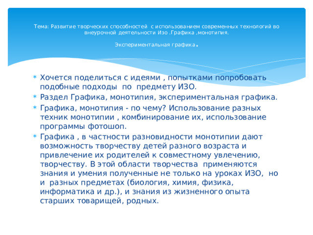 Тема: Развитие творческих способностей с использованием современных технологий во внеурочной деятельности Изо .Графика ,монотипия.  Экспериментальная графика .   Хочется поделиться с идеями , попытками попробовать подобные подходы по предмету ИЗО. Раздел Графика, монотипия, экспериментальная графика. Графика, монотипия - по чему? Использование разных техник монотипии , комбинирование их, использование программы фотошоп. Графика , в частности разновидности монотипии дают возможность творчеству детей разного возраста и привлечение их родителей к совместному увлечению, творчеству. В этой области творчества применяются знания и умения полученные не только на уроках ИЗО, но и разных предметах (биология, химия, физика, информатика и др.), и знания из жизненного опыта старших товарищей, родных. 