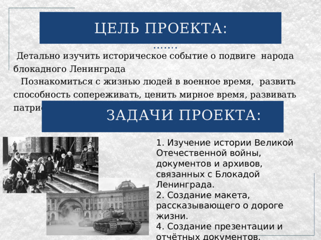 ЦЕЛЬ ПРОЕКТА : Детально изучить историческое событие о подвиге народа блокадного Ленинграда Познакомиться с жизнью людей в военное время, развить способность сопереживать, ценить мирное время, развивать патриотизм. ЗАДАЧИ ПРОЕКТА : 1. Изучение истории Великой Отечественной войны, документов и архивов, связанных с Блокадой Ленинграда. 2. Создание макета, рассказывающего о дороге жизни. 4. Создание презентации и отчётных документов. 