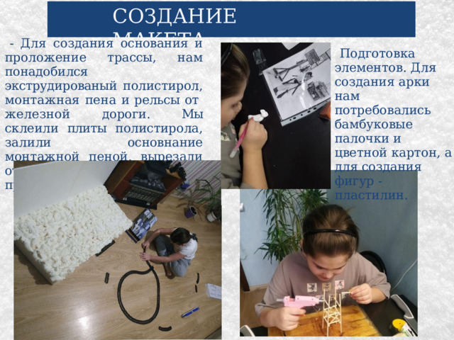 СОЗДАНИЕ МАКЕТА - Для создания основания и проложение трассы, нам понадобился экструдированый полистирол, монтажная пена и рельсы от железной дороги. Мы склеили плиты полистирола, залили основнание монтажной пеной, вырезали отверстие под трассу и проложили  ее. Подготовка элементов. Для создания арки нам потребовались бамбуковые палочки и цветной картон, а для создания фигур - пластилин. 