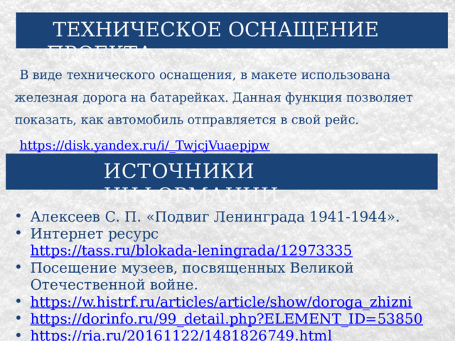  ТЕХНИЧЕСКОЕ ОСНАЩЕНИЕ ПРОЕКТА В виде технического оснащения, в макете использована железная дорога на батарейках. Данная функция позволяет показать, как автомобиль отправляется в свой рейс. https://disk.yandex.ru/i/_TwjcjVuaepjpw ИСТОЧНИКИ ИНФОРМАЦИИ Алексеев С. П. «Подвиг Ленинграда 1941-1944». Интернет ресурс https://tass.ru/blokada-leningrada/12973335 Посещение музеев, посвященных Великой Отечественной войне. https://w.histrf.ru/articles/article/show/doroga_zhizni https://dorinfo.ru/99_detail.php?ELEMENT_ID=53850 https://ria.ru/20161122/1481826749.html https://www.gov.spb.ru/gov/terr/krasnogvard/news/205834/ . 