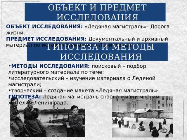 ОБЪЕКТ И ПРЕДМЕТ ИССЛЕДОВАНИЯ ОБЪЕКТ ИССЛЕДОВАНИЯ: «Ледяная магистраль»- Дорога жизни. ПРЕДМЕТ ИССЛЕДОВАНИЯ: Документальный и архивный материал по истории блокадного Ленинграда. ГИПОТЕЗА И МЕТОДЫ ИССЛЕДОВАНИЯ МЕТОДЫ ИССЛЕДОВАНИЯ: поисковый – подбор литературного материала по теме; исследовательский – изучение материала о Ледяной магистрали; творческий – создание макета «Ледяная магистраль». ГИПОТЕЗА: Ледяная магистраль спасла жизни многим жителям Ленинграда. 