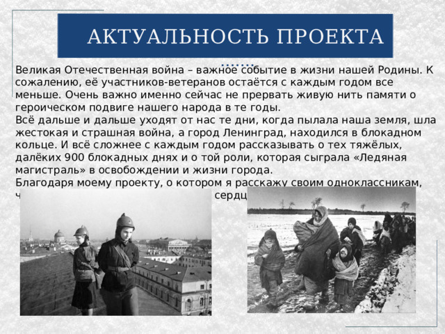 АКТУАЛЬНОСТЬ ПРОЕКТА Великая Отечественная война – важное событие в жизни нашей Родины. К сожалению, её участников-ветеранов остаётся с каждым годом все меньше. Очень важно именно сейчас не прервать живую нить памяти о героическом подвиге нашего народа в те годы. Всё дальше и дальше уходят от нас те дни, когда пылала наша земля, шла жестокая и страшная война, а город Ленинград, находился в блокадном кольце. И всё сложнее с каждым годом рассказывать о тех тяжёлых, далёких 900 блокадных днях и о той роли, которая сыграла «Ледяная магистраль» в освобождении и жизни города. Благодаря моему проекту, о котором я расскажу своим одноклассникам, частица памяти останется в наших сердцах. 