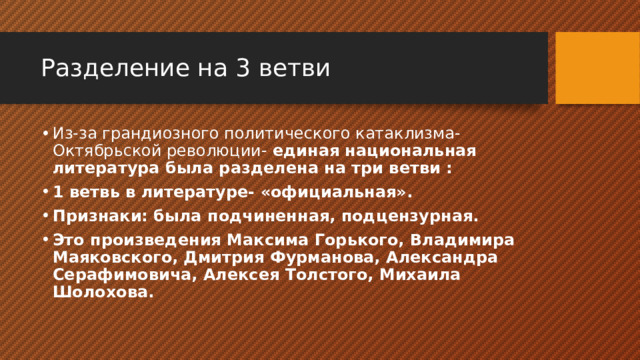 Разделение на 3 ветви Из-за грандиозного политического катаклизма- Октябрьской революции- единая национальная литература была разделена на три ветви : 1 ветвь в литературе- «официальная». Признаки: была подчиненная, подцензурная. Это произведения Максима Горького, Владимира Маяковского, Дмитрия Фурманова, Александра Серафимовича, Алексея Толстого, Михаила Шолохова. 
