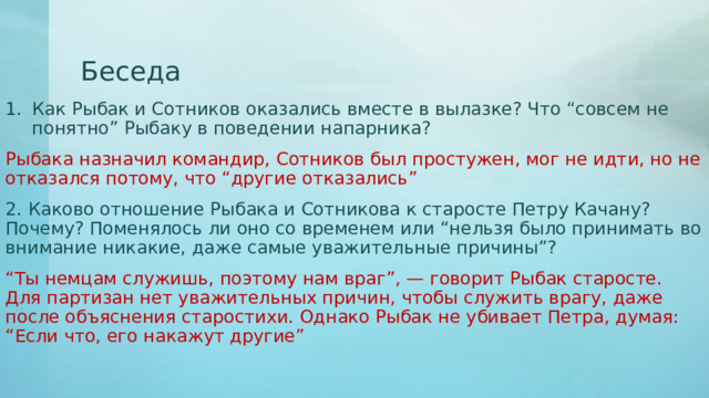 Беседа Как Рыбак и Сотников оказались вместе в вылазке? Что “совсем не понятно” Рыбаку в поведении напарника? Рыбака назначил командир, Сотников был простужен, мог не идти, но не отказался потому, что “другие отказались” 2. Каково отношение Рыбака и Сотникова к старосте Петру Качану? Почему? Поменялось ли оно со временем или “нельзя было принимать во внимание никакие, даже самые уважительные причины”? “ Ты немцам служишь, поэтому нам враг”, — говорит Рыбак старосте. Для партизан нет уважительных причин, чтобы служить врагу, даже после объяснения старостихи. Однако Рыбак не убивает Петра, думая: “Если что, его накажут другие” 