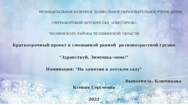  МУНИЦИПАЛЬНОЕ КАЗЕННОЕ ДОШКОЛЬНОЕ ОБРАЗОВАТЕЛЬНОЕ УЧРЕЖДЕНИЕ «ЧЕРНОБОРСКИЙ ДЕТСКИЙ САД «СВЕТЛЯЧОК» ЧЕСМЕНСКОГО РАЙОНА ЧЕЛЯБИНСКОЙ ОБЛАСТИ Краткосрочный проект в смешанной ранней разновозрастной группе “ Здравствуй, Зимушка-зима!” Номинация: “На занятии в детском саду”  Выполнила: Ключикова Ксения Сергеевна 2022 