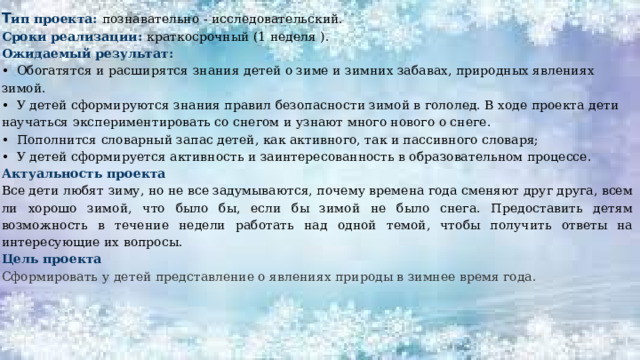 Т ип проекта:  познавательно - исследовательский. Сроки реализации: краткосрочный (1 неделя ). Ожидаемый результат: • Обогатятся и расширятся знания детей о зиме и зимних забавах, природных явлениях зимой. • У детей сформируются знания правил безопасности зимой в гололед. В ходе проекта дети научаться экспериментировать со снегом и узнают много нового о снеге. • Пополнится словарный запас детей, как активного, так и пассивного словаря; • У детей сформируется активность и заинтересованность в образовательном процессе. Актуальность проекта Все дети любят зиму, но не все задумываются, почему времена года сменяют друг друга, всем ли хорошо зимой, что было бы, если бы зимой не было снега. Предоставить детям возможность в течение недели работать над одной темой, чтобы получить ответы на интересующие их вопросы. Цель проекта Сформировать  у детей представление о явлениях природы в зимнее время года.   