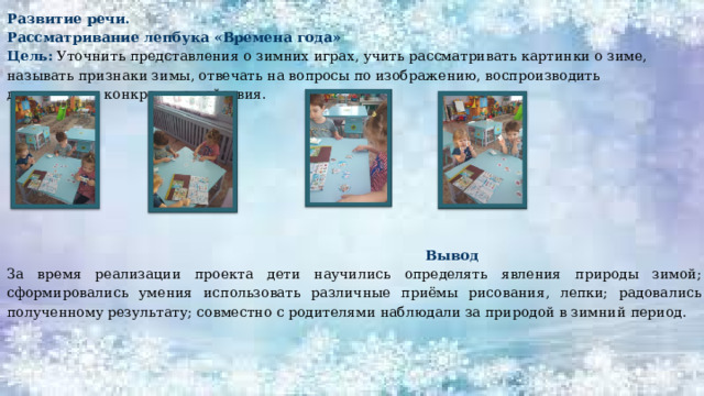 Развитие речи. Рассматривание лепбука «Времена года» Цель: Уточнить представления о зимних играх, учить рассматривать картинки о зиме, называть признаки зимы, отвечать на вопросы по изображению, воспроизводить движениями конкретные действия.  Вывод За время реализации проекта дети научились определять явления природы зимой; сформировались умения использовать различные приёмы рисования, лепки; радовались полученному результату; совместно с родителями наблюдали за природой в зимний период. 