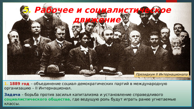 5. Рабочее и социалистическое движение Президиум II Интернационала 1. 1889 год – объединение социал-демократических партий в международную организацию – II Интернационал. Задача – борьба против засилья капитализма и установление справедливого социалистического общества , где ведущую роль будут играть ранее угнетаемые классы. 