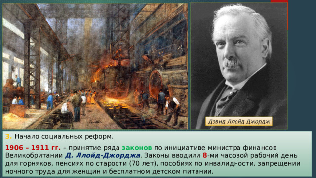 Дэвид Ллойд Джордж 3. Начало социальных реформ. 1906 – 1911 гг. – принятие ряда законов по инициативе министра финансов Великобритании Д. Ллойд-Джорджа . Законы вводили 8 -ми часовой рабочий день для горняков, пенсиях по старости (70 лет), пособиях по инвалидности, запрещении ночного труда для женщин и бесплатном детском питании. 
