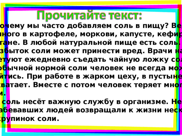  Почему мы часто добавляем соль в пищу? Ведь её много в картофеле, моркови, капусте, кефире, сметане. В любой натуральной пище есть соль.  Избыток соли может принести вред. Врачи нам советуют ежедневно съедать чайную ложку соли. Но обычной нормой соли человек не всегда может обойтись. При работе в жарком цеху, в пустыне её не хватает. Вместе с потом человек теряет много соли.  А соль несёт важную службу в организме. Не раз ослабевавших людей возвращали к жизни несколь- ко крупинок соли. 