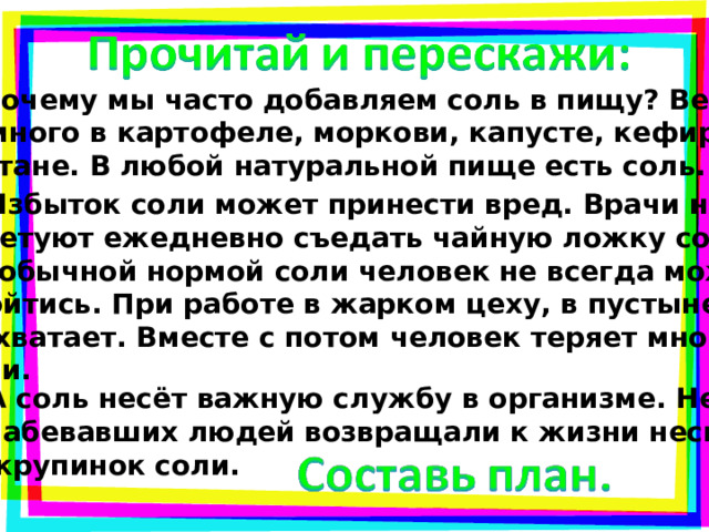  Почему мы часто добавляем соль в пищу? Ведь её много в картофеле, моркови, капусте, кефире, сметане. В любой натуральной пище есть соль.   Избыток соли может принести вред. Врачи нам советуют ежедневно съедать чайную ложку соли. Но обычной нормой соли человек не всегда может обойтись. При работе в жарком цеху, в пустыне её не хватает. Вместе с потом человек теряет много соли.  А соль несёт важную службу в организме. Не раз ослабевавших людей возвращали к жизни несколь- ко крупинок соли. 
