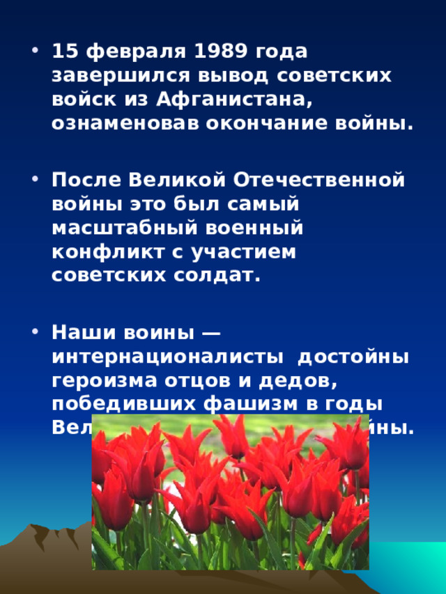 15 февраля 1989 года завершился вывод советских войск из Афганистана, ознаменовав окончание войны.  После Великой Отечественной войны это был самый масштабный военный конфликт с участием советских солдат.  Наши воины — интернационалисты достойны героизма отцов и дедов, победивших фашизм в годы Великой Отечественной войны. 