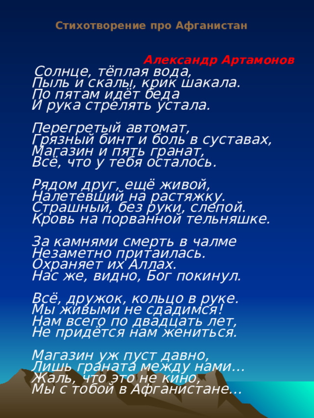  Стихотворение про Афганистан Александр Артамонов  Солнце, тёплая вода,  Пыль и скалы, крик шакала.  По пятам идёт беда  И рука стрелять устала.   Перегретый автомат,  Грязный бинт и боль в суставах,  Магазин и пять гранат,  Всё, что у тебя осталось.   Рядом друг, ещё живой,  Налетевший на растяжку.  Страшный, без руки, слепой.  Кровь на порванной тельняшке.   За камнями смерть в чалме  Незаметно притаилась.  Охраняет их Аллах.  Нас же, видно, Бог покинул.   Всё, дружок, кольцо в руке.  Мы живыми не сдадимся!  Нам всего по двадцать лет,  Не придётся нам жениться.   Магазин уж пуст давно,  Лишь граната между нами…  Жаль, что это не кино,  Мы с тобой в Афганистане…     