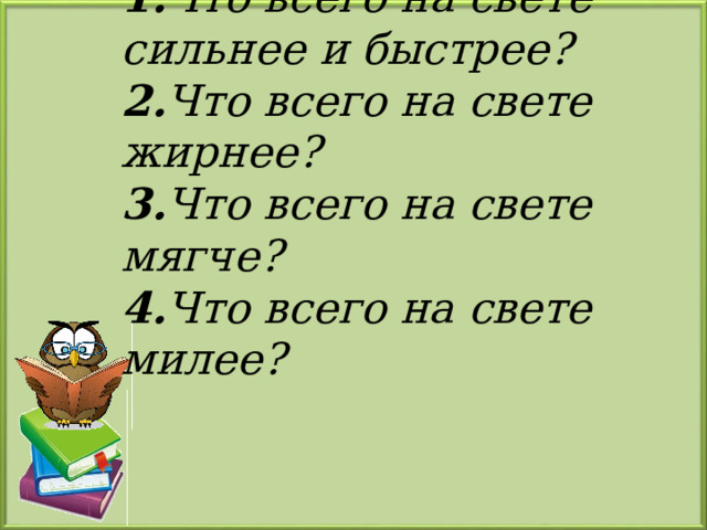 1. Что всего на свете сильнее и быстрее?  2. Что всего на свете жирнее?  3. Что всего на свете мягче?  4. Что всего на свете милее?   