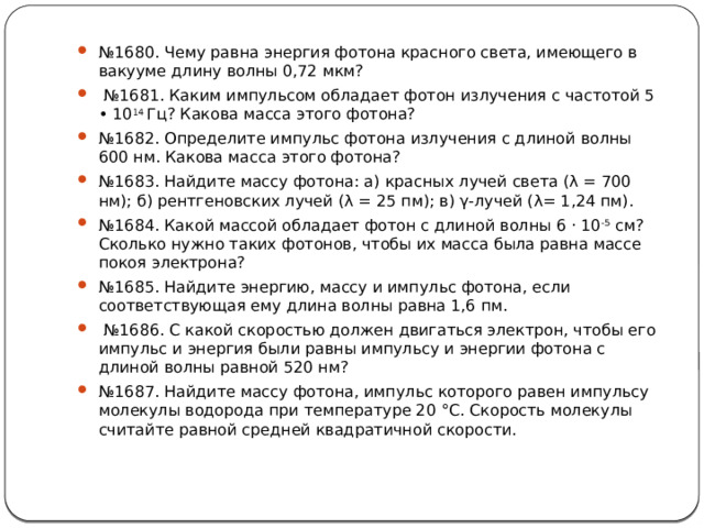 № 1680. Чему равна энергия фотона красного света, имеющего в вакууме длину волны 0,72 мкм? № 1681. Каким импульсом обладает фотон излучения с частотой 5 • 10 14 Гц? Какова масса этого фотона? № 1682. Определите импульс фотона излучения с длиной волны 600 нм. Какова масса этого фотона? № 1683. Найдите массу фотона: а) красных лучей света (λ = 700 нм); б) рентгеновских лучей (λ = 25 пм); в) γ-лучей (λ= 1,24 пм). № 1684. Какой массой обладает фотон с длиной волны 6 ⋅ 10 -5 см? Сколько нужно таких фотонов, чтобы их масса была равна массе покоя электрона? № 1685. Найдите энергию, массу и импульс фотона, если соответствующая ему длина волны равна 1,6 пм. № 1686. С какой скоростью должен двигаться электрон, чтобы его импульс и энергия были равны импульсу и энергии фотона с длиной волны равной 520 нм? № 1687. Найдите массу фотона, импульс которого равен импульсу молекулы водорода при температуре 20 °С. Скорость молекулы считайте равной средней квадратичной скорости. 