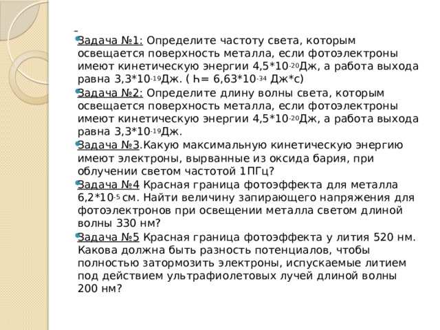  Задача №1: Определите частоту света, которым освещается поверхность металла, если фотоэлектроны имеют кинетическую энергии 4,5*10 -20 Дж, а работа выхода равна 3,3*10 -19 Дж. ( Һ= 6,63*10 -34 Дж*с) Задача №2: Определите длину волны света, которым освещается поверхность металла, если фотоэлектроны имеют кинетическую энергии 4,5*10 -20 Дж, а работа выхода равна 3,3*10 -19 Дж. Задача №3 .Какую максимальную кинетическую энергию имеют электроны, вырванные из оксида бария, при облучении светом частотой 1ПГц? Задача №4 Красная граница фотоэффекта для металла 6,2*10 -5  см. Найти величину запирающего напряжения для фотоэлектронов при освещении металла светом длиной волны 330 нм? Задача №5 Красная граница фотоэффекта у лития 520 нм. Какова должна быть разность потенциалов, чтобы полностью затормозить электроны, испускаемые литием под действием ультрафиолетовых лучей длиной волны 200 нм? 