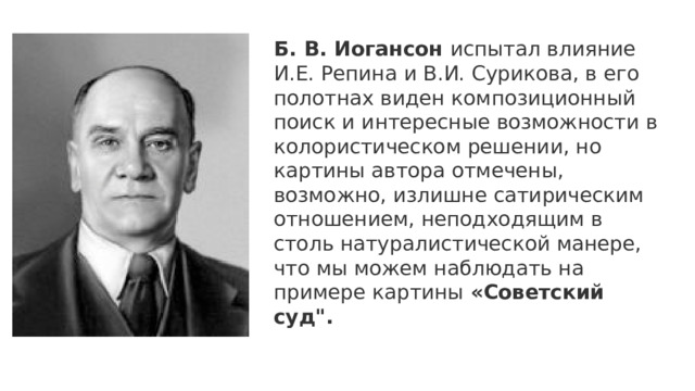 Б. В. Иогансон испытал влияние И.Е. Репина и В.И. Сурикова, в его полотнах виден композиционный поиск и интересные возможности в колористическом решении, но картины автора отмечены, возможно, излишне сатирическим отношением, неподходящим в столь натуралистической манере, что мы можем наблюдать на примере картины «Советский суд