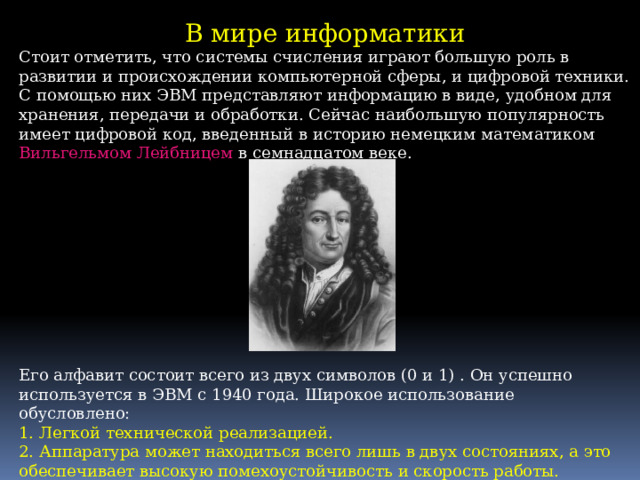 В мире информатики Стоит отметить, что системы счисления играют большую роль в развитии и происхождении компьютерной сферы, и цифровой техники. С помощью них ЭВМ представляют информацию в виде, удобном для хранения, передачи и обработки. Сейчас наибольшую популярность имеет цифровой код, введенный в историю немецким математиком Вильгельмом Лейбницем в семнадцатом веке. Его алфавит состоит всего из двух символов (0 и 1) . Он успешно используется в ЭВМ с 1940 года. Широкое использование обусловлено: 1. Легкой технической реализацией. 2. Аппаратура может находиться всего лишь в двух состояниях, а это обеспечивает высокую помехоустойчивость и скорость работы. 