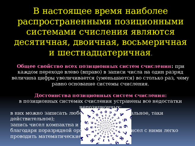 В настоящее время наиболее распространенными позиционными системами счисления являются десятичная, двоичная, восьмеричная и шестнадцатеричная .   Общее свойство всех позиционных систем счисления :  при каждом переходе влево (вправо) в записи числа на один разряд величина цифры увеличивается (уменьшается) во столько раз, чему равно основание системы счисления.   Достоинства позиционных систем счисления:  в позиционных системах счисления устранены все недостатки непозиционных: в них можно записать любое число (как натуральное, таки действительное); запись чисел компактна и удобна; благодаря поразрядной организации записи чисел с ними легко проводить математические операции. 