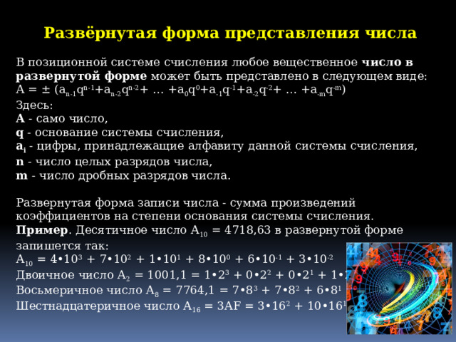 Развёрнутая форма представления числа  В позиционной системе счисления любое вещественное  число в развернутой форме  может быть представлено в следующем виде:  А = ± (a n-1 q n-1 +a n-2 q n-2 + … +a 0 q 0 +a -1 q -1 +a -2 q -2 + … +a -m q -m )  Здесь:  А  - само число,  q  - основание системы счисления,  a i  - цифры, принадлежащие алфавиту данной системы счисления,  n  - число целых разрядов числа,  m  - число дробных разрядов числа.   Развернутая форма записи числа - сумма произведений коэффициентов на степени основания системы счисления. Пример . Десятичное число А 10  = 4718,63 в развернутой форме запишется так:  А 10  = 4•10 3  + 7•10 2  + 1•10 1  + 8•10 0  + 6•10 -1  + 3•10 -2  Двоичное число А 2  = 1001,1 = 1•2 3  + 0•2 2  + 0•2 1  + 1•2 0  + 1•2 -1  Восьмеричное число А 8  = 7764,1 = 7•8 3  + 7•8 2  + 6•8 1  + 4•8 0  + 1•8- 1  Шестнадцатеричное число А 16  = 3АF = 3•16 2  + 10•16 1  + 15•16 0 