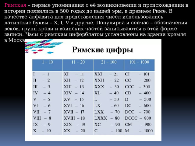 Римская – первые упоминания о её возникновении и происхождении в истории появились в 500 годах до нашей эры, в древнем Риме. В качестве алфавита для представления чисел использовались латинские буквы – X, I, V и другие. Популярна и сейчас – обозначения веков, групп крови и воинских частей записываются в этой форме записи. Часы с римским циферблатом установлены на здании кремля в Москве. 
