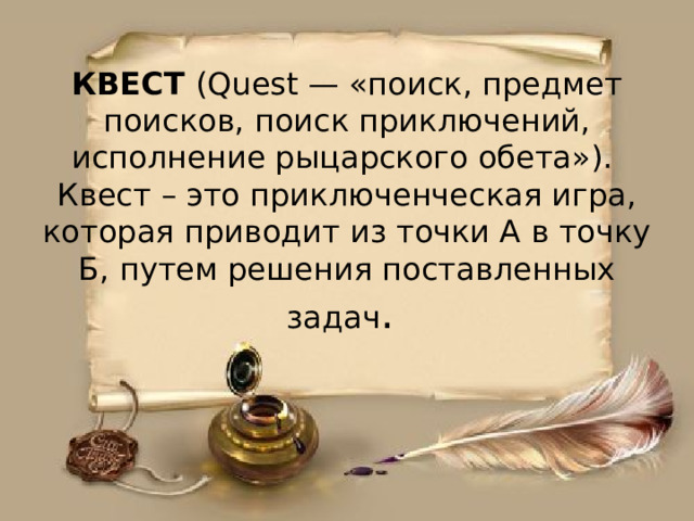 КВЕСТ (Quest — «поиск, предмет поисков, поиск приключений, исполнение рыцарского обета»). Квест – это приключенческая игра, которая приводит из точки А в точку Б, путем решения поставленных задач .    
