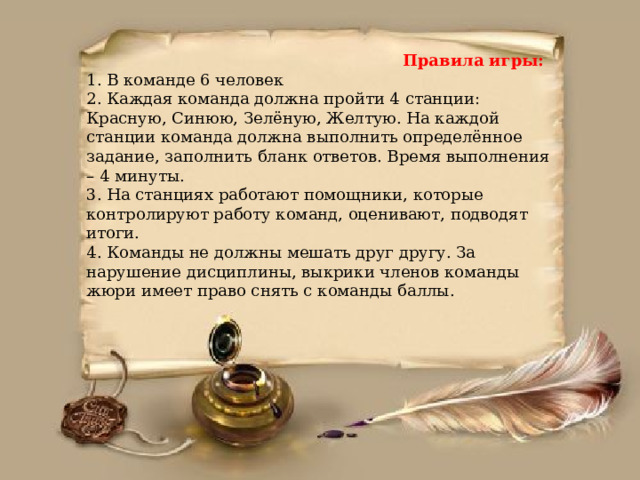  Правила игры:   1. В команде 6 человек  2. Каждая команда должна пройти 4 станции: Красную, Синюю, Зелёную, Желтую. На каждой станции команда должна выполнить определённое задание, заполнить бланк ответов. Время выполнения – 4 минуты.  3. На станциях работают помощники, которые контролируют работу команд, оценивают, подводят итоги.  4. Команды не должны мешать друг другу. За нарушение дисциплины, выкрики членов команды жюри имеет право снять с команды баллы.       