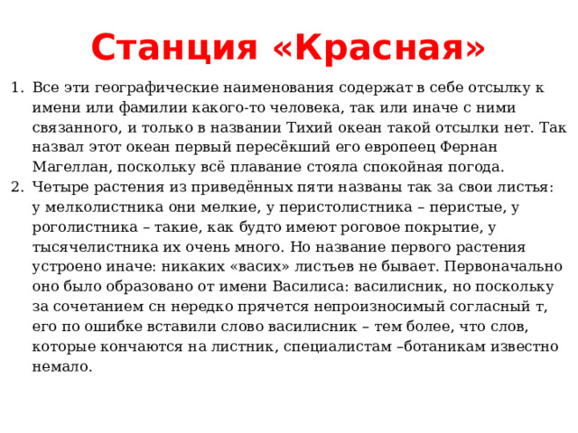 Станция «Красная» Все эти географические наименования содержат в себе отсылку к имени или фамилии какого-то человека, так или иначе с ними связанного, и только в названии Тихий океан такой отсылки нет. Так назвал этот океан первый пересёкший его европеец Фернан Магеллан, поскольку всё плавание стояла спокойная погода. Четыре растения из приведённых пяти названы так за свои листья: у мелколистника они мелкие, у перистолистника – перистые, у роголистника – такие, как будто имеют роговое покрытие, у тысячелистника их очень много. Но название первого растения устроено иначе: никаких «васих» листьев не бывает. Первоначально оно было образовано от имени Василиса: василисник, но поскольку за сочетанием сн нередко прячется непроизносимый согласный т, его по ошибке вставили слово василисник – тем более, что слов, которые кончаются на листник, специалистам –ботаникам известно немало. 