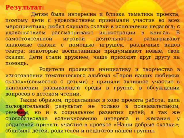 Результат:  Детям была интересна и близка тематика проекта, поэтому дети с удовольствием принимали участие во всех мероприятиях; любят слушать сказки в исполнении педагога; с удовольствием рассматривают иллюстрации в книгах. В самостоятельной игровой деятельности разыгрывают знакомые сказки с помощью игрушек, различных видов театра; некоторые воспитанники придумывают новые, свои сказки. Дети стали дружнее; чаще приходят друг другу на помощь.  Родители проявили инициативу и творчество в изготовлении тематического альбома «Герои наших любимых сказок»(совместно с детьми) ; приняли активное участие в наполнении развивающей среды в группе, в обсуждении вопросов о детском чтении.  Таким образом, проделанная в ходе проекта работа, дала положительный результат не только в познавательном, речевом, но и в социальном развитии детей; а так же способствовала возникновению интереса и желания у родителей принять участие в проекте «Наши добрые сказки»; сблизила детей, родителей и педагогов нашей группы . 