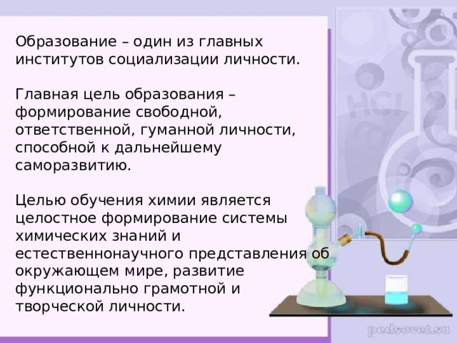 Образование – один из главных институтов социализации личности.   Главная цель образования – формирование свободной, ответственной, гуманной личности, способной к дальнейшему саморазвитию.   Целью обучения химии является целостное формирование системы химических знаний и естественнонаучного представления об окружающем мире, развитие функционально грамотной и творческой личности.   