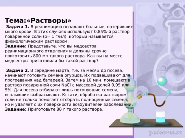  Тема:«Растворы»  Задача 1.  В реанимацию попадают больные, потерявшие много крови. В этих случаях используют 0,85%-й раствор поваренной соли (р= 1 г/мл), который называется физиологическим раствором.  Задание:  Представьте, что вы медсестра реанимационного отделения и должны срочно приготовить 800 мл такого раствора. Как вы на месте медсестры приготовили бы такой раствор?   Задача 2 . В середине марта, т.е. за месяц до посева, начинают готовить семена огурцов. Их подвешивают для прогревания над батареей. Затем на 10 мин. помещают в раствор поваренной соли NaCl с массовой долей 0,05 или 5%. Для посева отбирают лишь потонувшие семена, всплывшие выбрасывают. Кстати, обработка раствором соли не только помогает отобрать полноценные семена, но и удаляет с их поверхности возбудителей заболеваний.  Задание:  Приготовьте 80 г такого раствора.    