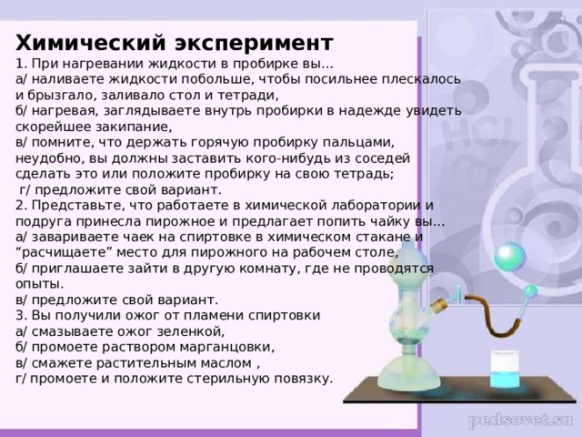  Химический эксперимент  1. При нагревании жидкости в пробирке вы…  а/ наливаете жидкости побольше, чтобы посильнее плескалось и брызгало, заливало стол и тетради,  б/ нагревая, заглядываете внутрь пробирки в надежде увидеть скорейшее закипание,  в/ помните, что держать горячую пробирку пальцами, неудобно, вы должны заставить кого-нибудь из соседей сделать это или положите пробирку на свою тетрадь;  г/ предложите свой вариант.  2. Представьте, что работаете в химической лаборатории и подруга принесла пирожное и предлагает попить чайку вы…  а/ завариваете чаек на спиртовке в химическом стакане и “расчищаете” место для пирожного на рабочем столе,  б/ приглашаете зайти в другую комнату, где не проводятся опыты.  в/ предложите свой вариант.  3. Вы получили ожог от пламени спиртовки  а/ смазываете ожог зеленкой,  б/ промоете раствором марганцовки,  в/ смажете растительным маслом ,  г/ промоете и положите стерильную повязку.   